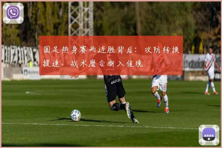 国足热身赛两连胜背后:攻防转换提速,战术磨合渐入佳境