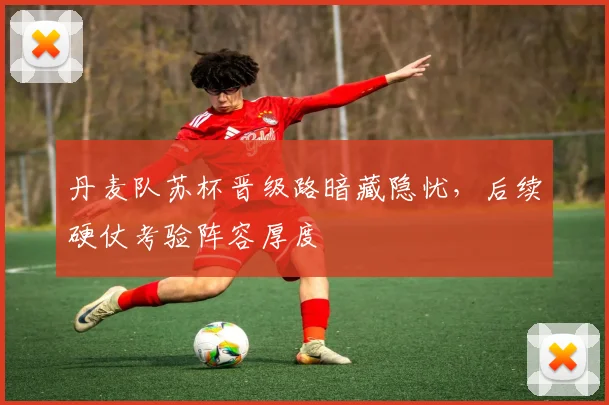 丹麦队苏杯晋级路暗藏隐忧，后续硬仗考验阵容厚度