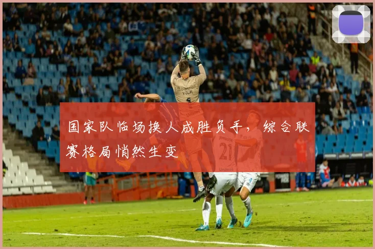 国家队临场换人成胜负手，综合联赛格局悄然生变 - 球天下体育