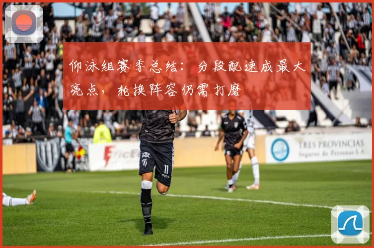 仰泳组赛季总结:分段配速成最大亮点,轮换阵容仍需打磨