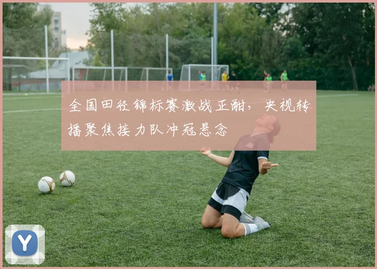 全国田径锦标赛激战正酣,央视转播聚焦接力队冲冠悬念