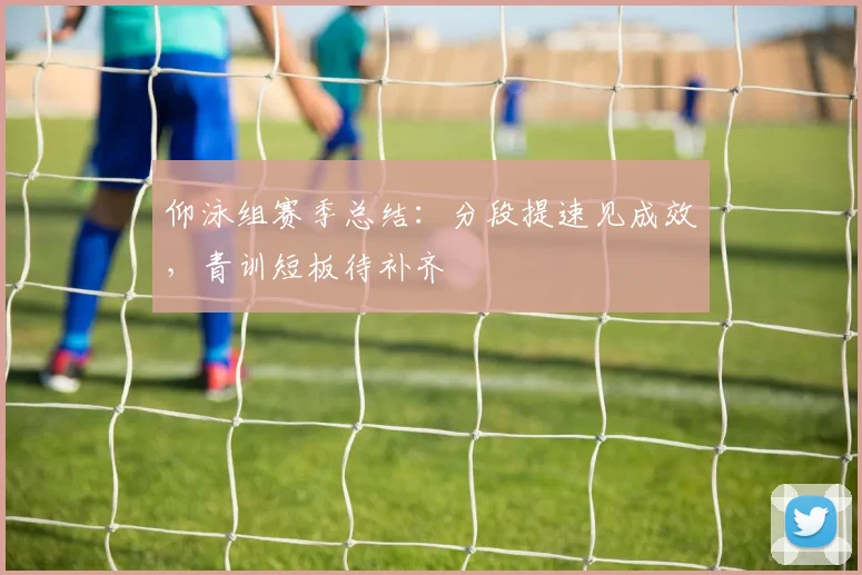 仰泳组赛季总结：分段提速见成效，青训短板待补齐