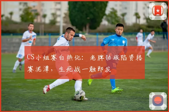 CS小组赛白热化:老牌劲旅陷资格赛泥潭,生死战一触即发