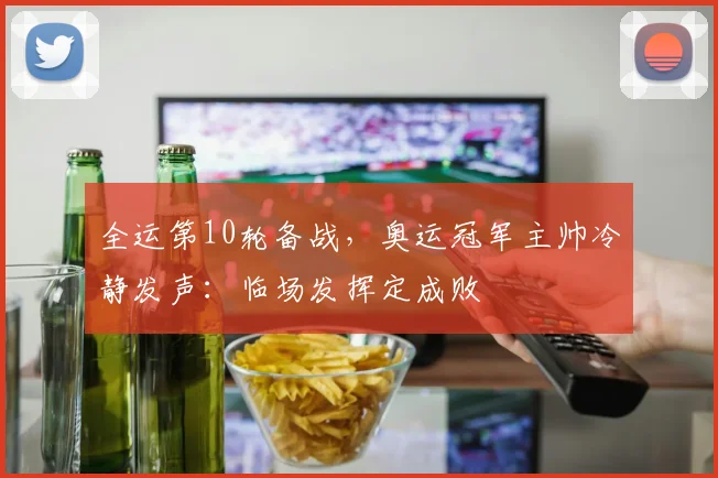 全运第10轮备战，奥运冠军主帅冷静发声：临场发挥定成败