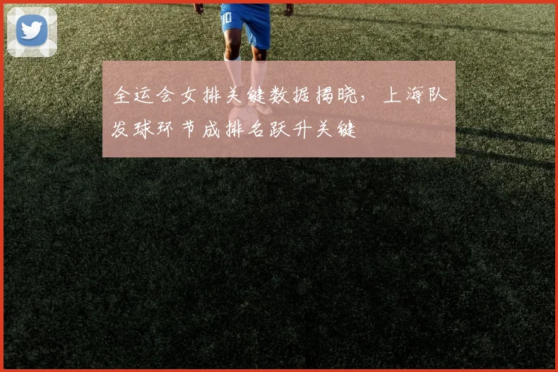 全运会女排关键数据揭晓，上海队发球环节成排名跃升关键