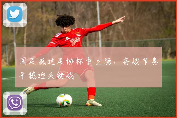 国足抵达足协杯中立场，备战节奏平稳迎关键战 - 球天下体育