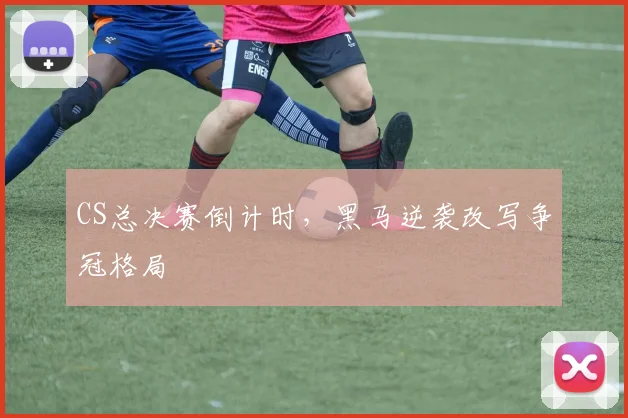 CS总决赛倒计时，黑马逆袭改写争冠格局