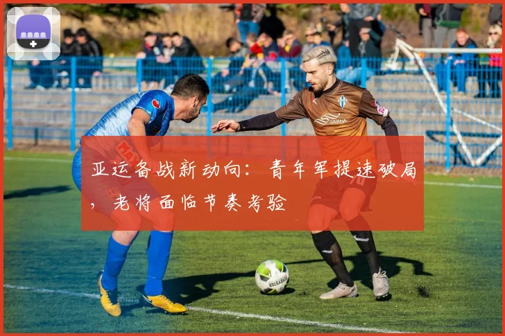 亚运备战新动向：青年军提速破局，老将面临节奏考验