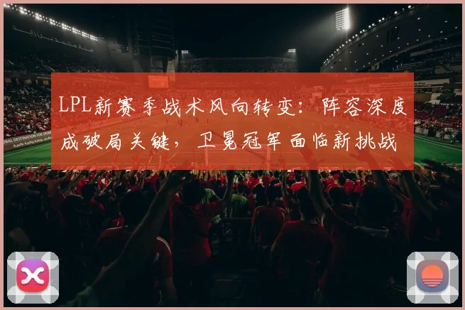 LPL新赛季战术风向转变：阵容深度成破局关键，卫冕冠军面临新挑战