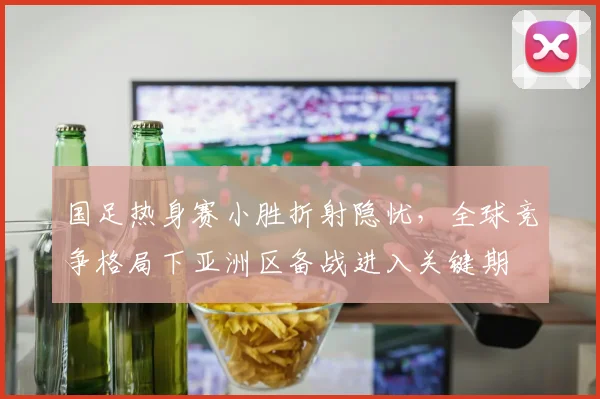 国足热身赛小胜折射隐忧,全球竞争格局下亚洲区备战进入关键期