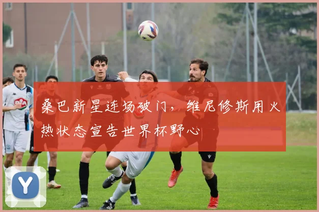 桑巴新星连场破门,维尼修斯用火热状态宣告世界杯野心