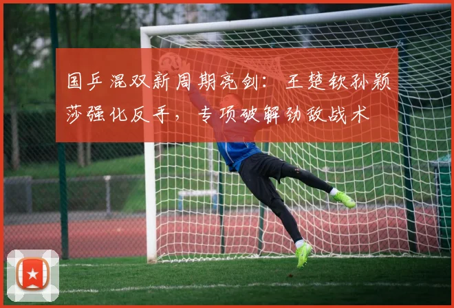 国乒混双新周期亮剑：王楚钦孙颖莎强化反手，专项破解劲敌战术