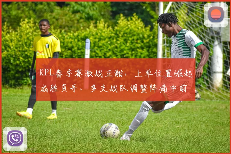 KPL春季赛激战正酣，上单位置崛起成胜负手，多支战队调整阵痛中前行