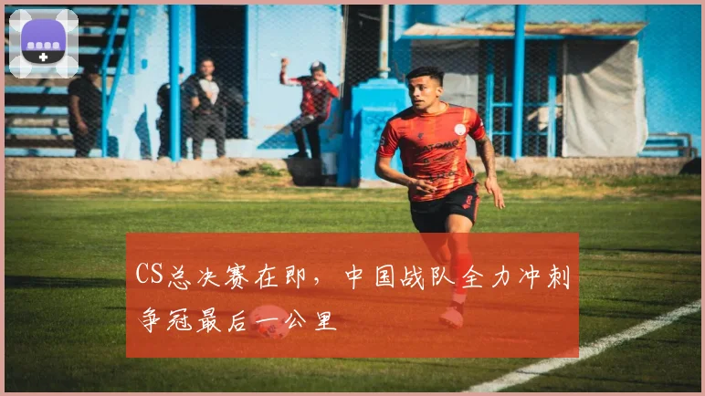 CS总决赛在即,中国战队全力冲刺争冠最后一公里
