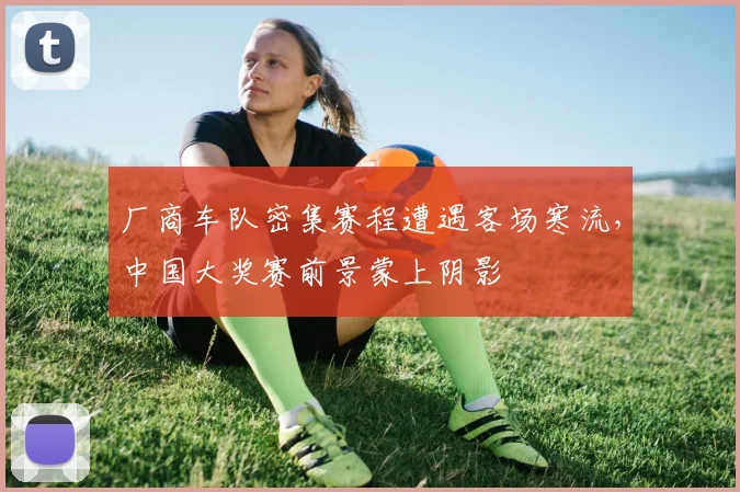 厂商车队密集赛程遭遇客场寒流，中国大奖赛前景蒙上阴影 - 球天下体育