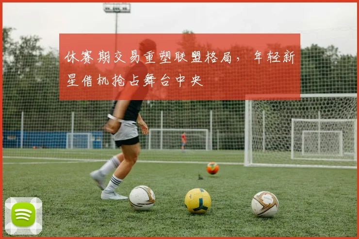 休赛期交易重塑联盟格局，年轻新星借机抢占舞台中央