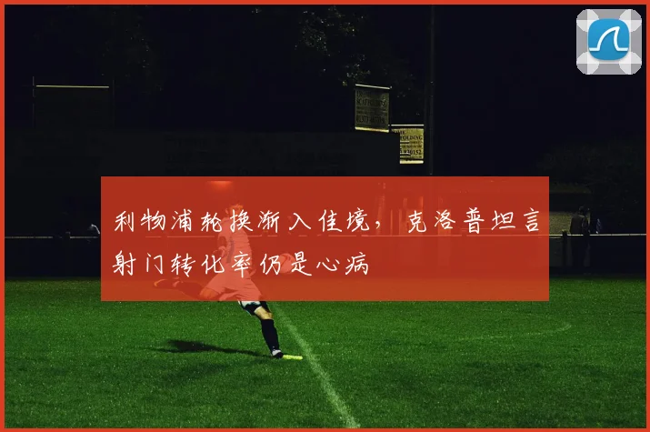 利物浦轮换渐入佳境,克洛普坦言射门转化率仍是心病