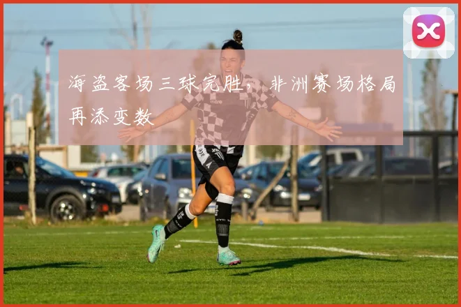 海盗客场三球完胜,非洲赛场格局再添变数