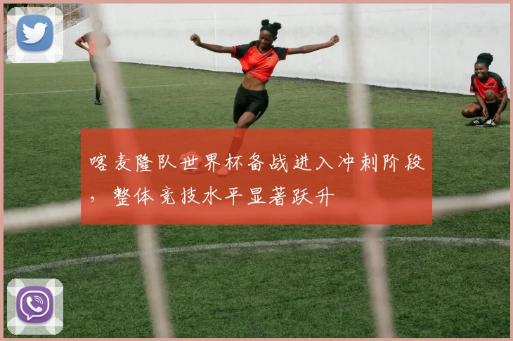喀麦隆队世界杯备战进入冲刺阶段,整体竞技水平显著跃升