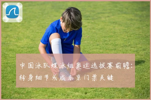 中国泳队蝶泳组奥运选拔赛前瞻：转身细节或成东京门票关键
