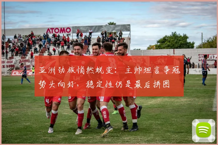 亚洲劲旅悄然蜕变:主帅坦言争冠势头向好,稳定性仍是最后拼图