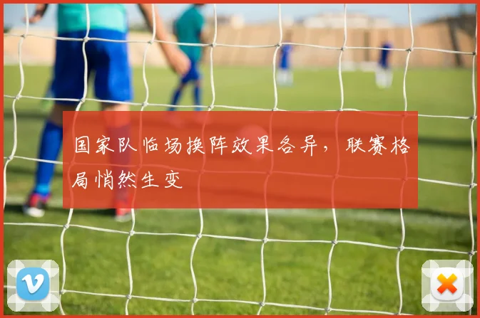 国家队临场换阵效果各异，联赛格局悄然生变 - 球天下体育