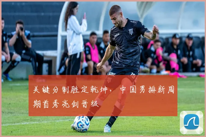 关键分制胜定乾坤，中国男排新周期首秀亮剑晋级 - 球天下体育
