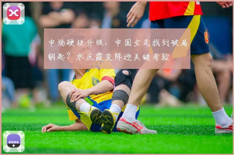 中场硬核升级,中国女足找到破局钥匙?水庆霞变阵迎关键考验