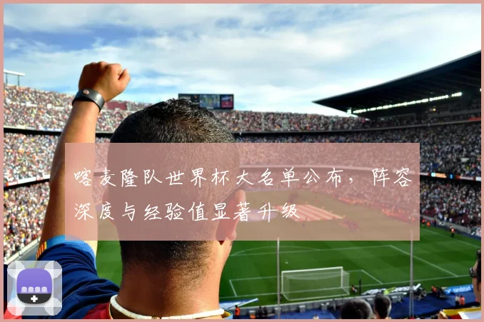 喀麦隆队世界杯大名单公布,阵容深度与经验值显著升级