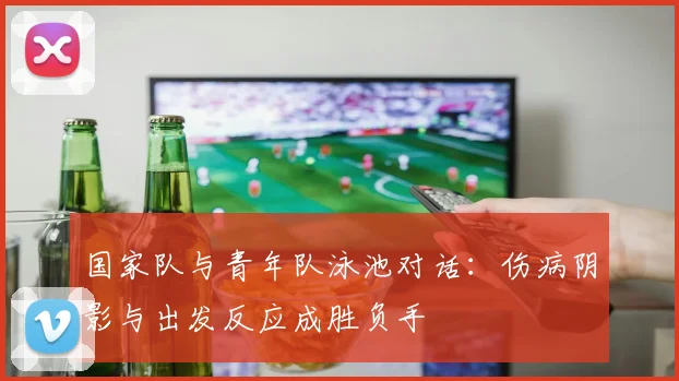 国家队与青年队泳池对话：伤病阴影与出发反应成胜负手 - 球天下体育