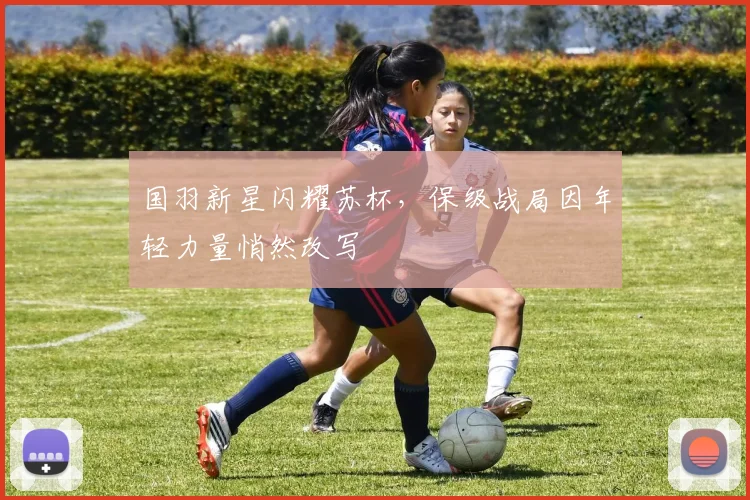 国羽新星闪耀苏杯，保级战局因年轻力量悄然改写 - 球天下体育