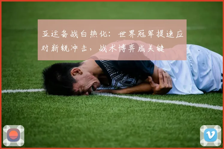 亚运备战白热化:世界冠军提速应对新锐冲击,战术博弈成关键